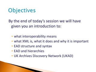By the end of today’s session we will have
given you an introduction to:
• what interoperability means
• what XML is, what it does and why it is important
• EAD structure and syntax
• EAD and hierarchies
• UK Archives Discovery Network (UKAD)
 