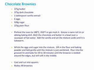  375g butter
 375g dark chocolate
 1 tablespoon vanilla extract
 6 eggs
 500g sugar
 225g plain flour
 Preheat the oven to 180°C, 350°F or gas mark 4. Grease a swiss roll tin or
oblong baking dish. Melt the chocolate and butter in a bowl over a
saucepan of hot water. Add the vanilla and set the mixture aside until it is
lukewarm.
 Whisk the eggs and sugar into the mixture. Sift in the flour and baking
powder and fold gently until the mixture is just combined. Pour into the
greased tin and bake for 20 to 30 minutes until the brownie is cooked
around the edges, but still soft in the middle.
 Cool and cut into squares.
 Makes 48 brownies
Chocolate Brownies
 