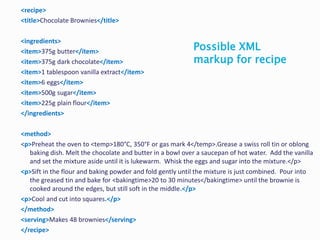 <recipe>
<title>Chocolate Brownies</title>
<ingredients>
<item>375g butter</item>
<item>375g dark chocolate</item>
<item>1 tablespoon vanilla extract</item>
<item>6 eggs</item>
<item>500g sugar</item>
<item>225g plain flour</item>
</ingredients>
<method>
<p>Preheat the oven to <temp>180°C, 350°F or gas mark 4</temp>.Grease a swiss roll tin or oblong
baking dish. Melt the chocolate and butter in a bowl over a saucepan of hot water. Add the vanilla
and set the mixture aside until it is lukewarm. Whisk the eggs and sugar into the mixture.</p>
<p>Sift in the flour and baking powder and fold gently until the mixture is just combined. Pour into
the greased tin and bake for <bakingtime>20 to 30 minutes</bakingtime> until the brownie is
cooked around the edges, but still soft in the middle.</p>
<p>Cool and cut into squares.</p>
</method>
<serving>Makes 48 brownies</serving>
</recipe>
Possible XML
markup for recipe
 