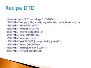 <?xml version="1.0" encoding="UTF-16"?>
<!ELEMENT recipe (title, intro?, ingredients+, method, serving*)>
<!ELEMENT title (#PCDATA)>
<!ELEMENT intro (#PCDATA)>
<!ELEMENT ingredients (item+)>
<!ELEMENT item (#PCDATA)>
<!ELEMENT method (p+)>
<!ELEMENT p (#PCDATA | temp | bakingtime)*>
<!ELEMENT temp (#PCDATA)>
<!ELEMENT bakingtime (#PCDATA)>
<!ELEMENT serving (#PCDATA)>
 
