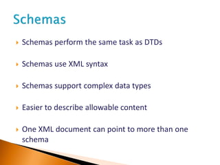  Schemas perform the same task as DTDs
 Schemas use XML syntax
 Schemas support complex data types
 Easier to describe allowable content
 One XML document can point to more than one
schema
 