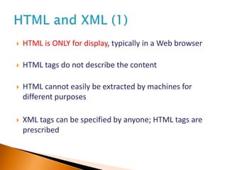  HTML is ONLY for display, typically in a Web browser
 HTML tags do not describe the content
 HTML cannot easily be extracted by machines for
different purposes
 XML tags can be specified by anyone; HTML tags are
prescribed
 