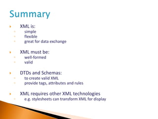  XML is:
◦ simple
◦ flexible
◦ great for data exchange
 XML must be:
◦ well-formed
◦ valid
 DTDs and Schemas:
◦ to create valid XML
◦ provide tags, attributes and rules
 XML requires other XML technologies
◦ e.g. stylesheets can transform XML for display
 