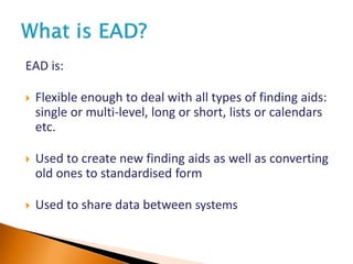 EAD is:
 Flexible enough to deal with all types of finding aids:
single or multi-level, long or short, lists or calendars
etc.
 Used to create new finding aids as well as converting
old ones to standardised form
 Used to share data between systems
 