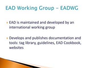  EAD is maintained and developed by an
international working group
 Develops and publishes documentation and
tools: tag library, guidelines, EAD Cookbook,
websites
 