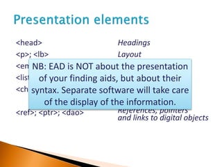 <head>
<p>; <lb>
<emph>; <blockquote>
<list><item>;
<chronlist><chronitem>;
<ref>; <ptr>; <dao>
Headings
Layout
Italics and quotes
Lists
References, pointers
and links to digital objects
NB: EAD is NOT about the presentation
of your finding aids, but about their
syntax. Separate software will take care
of the display of the information.
 
