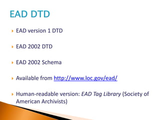  EAD version 1 DTD
 EAD 2002 DTD
 EAD 2002 Schema
 Available from http://www.loc.gov/ead/
 Human-readable version: EAD Tag Library (Society of
American Archivists)
 