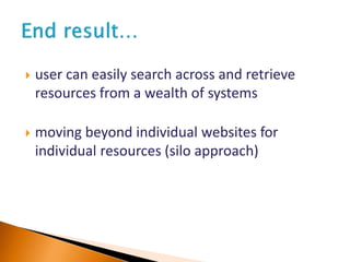  user can easily search across and retrieve
resources from a wealth of systems
 moving beyond individual websites for
individual resources (silo approach)
 