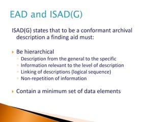 ISAD(G) states that to be a conformant archival
description a finding aid must:
 Be hierarchical
◦ Description from the general to the specific
◦ Information relevant to the level of description
◦ Linking of descriptions (logical sequence)
◦ Non-repetition of information
 Contain a minimum set of data elements
 