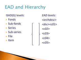 ISAD(G) levels:
 Fonds
 Sub-fonds
 Series
 Sub-series
 File
 Item
EAD levels:
<archdesc>
<dsc><c01>
<c02>
<c03>
<c04>
<c05>
 