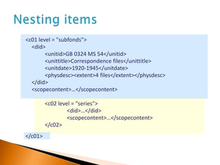 <c01 level = "subfonds">
<did>
<unitid>GB 0324 MS 54</unitid>
<unittitle>Correspondence files</unittitle>
<unitdate>1920-1945</unitdate>
<physdesc><extent>4 files</extent></physdesc>
</did>
<scopecontent>…</scopecontent>
<c02 level = "series">
<did>…</did>
<scopecontent>…</scopecontent>
</c02>
</c01>
 