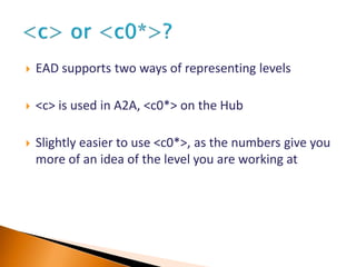  EAD supports two ways of representing levels
 <c> is used in A2A, <c0*> on the Hub
 Slightly easier to use <c0*>, as the numbers give you
more of an idea of the level you are working at
 