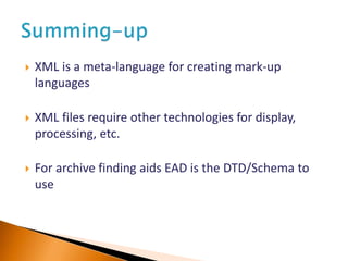  XML is a meta-language for creating mark-up
languages
 XML files require other technologies for display,
processing, etc.
 For archive finding aids EAD is the DTD/Schema to
use
 