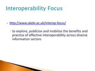  http://www.ukoln.ac.uk/interop-focus/
◦ to explore, publicise and mobilise the benefits and
practice of effective interoperability across diverse
information sectors
 