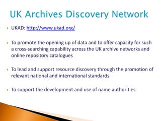  UKAD: http://www.ukad.org/
 To promote the opening up of data and to offer capacity for such
a cross-searching capability across the UK archive networks and
online repository catalogues
 To lead and support resource discovery through the promotion of
relevant national and international standards
 To support the development and use of name authorities
 
