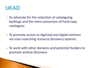  To advocate for the reduction of cataloguing
backlogs and the retro-conversion of hard-copy
catalogues
 To promote access to digitized and digital archives
via cross-searching resource discovery systems.
 To work with other domains and potential funders to
promote archive discovery
 