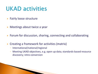 Fairly loose structure
 Meetings about twice a year
 Forum for discussion, sharing, connecting and collaborating
 Creating a framework for activities (matrix)
◦ International/national/regional
◦ Meeting UKAD objectives, e.g. open up data; standards-based resource
discovery; retro-conversion
 