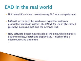  Not many UK archives currently using EAD as a storage format
 EAD will increasingly be used as an export format from
proprietary database systems like CALM, for use in XML-based
gateways such as Aim25 and the Archives Hub
 New software becoming available all the time, which makes it
easier to create, search and display XML – much of this is
open source and often free
 