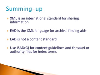  XML is an international standard for sharing
information
 EAD is the XML language for archival finding aids
 EAD is not a content standard
 Use ISAD(G) for content guidelines and thesauri or
authority files for index terms
 