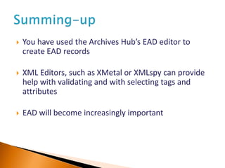  You have used the Archives Hub’s EAD editor to
create EAD records
 XML Editors, such as XMetal or XMLspy can provide
help with validating and with selecting tags and
attributes
 EAD will become increasingly important
 