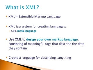 XML = Extensible Markup Language XML is a system for creating languages:  Or a  meta - language   Use XML to  design your own markup language , consisting of meaningful tags that describe the data they contain   Create a language for describing …anything 