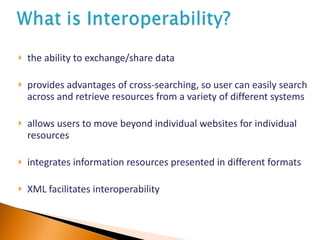 the ability to exchange/share data provides advantages of cross-searching, so user can easily search across and retrieve resources from a variety of different systems allows users to move beyond individual websites for individual resources integrates information resources presented in different formats XML facilitates interoperability 