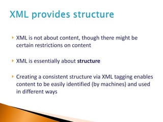 XML is not about content, though there might be certain restrictions on content XML is essentially about  structure Creating a consistent structure via XML tagging enables content to be easily identified (by machines) and used in different ways 