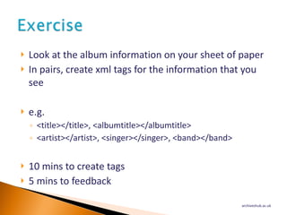 Look at the album information on your sheet of paper In pairs, create xml tags for the information that you see e.g. <title></title>, <albumtitle></albumtitle> <artist></artist>, <singer></singer>, <band></band> 10 mins to create tags 5 mins to feedback archiveshub.ac.uk 