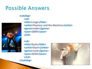 <catalog> <cd> <title> Lungs </title> <artist> Florence and the Machine </artist> <genre> indie </genre> <year> 2009 </year> </cd> <cd> <title> Slash </title> <artist> Slash </artist> <genre> rock </genre> <year> 2010 </year> </cd> </catalog> 