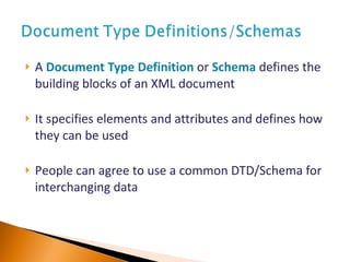 A   Document Type Definition  or   Schema   define s  the building blocks of an XML document It specifies elements and attributes and defines how they can be used P eople can agree to use a common DTD/Schema for interchanging data 