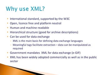 International standard, supported by the W3C Open, licence free and platform neutral Human and machine readable Hierarchical structure (good for archive descriptions) Can be used for data exchange XML is the main basis for defining data exchange languages  Meaningful tags facilitate extraction – data can be manipulated as required Government mandates  XML for data exchange (e-GIF) XML has been widely adopted commercially as well as in the public sector  