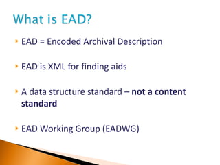 EAD = Encoded Archival Description EAD is XML for finding aids A data structure standard –  not a content standard EAD Working Group (EADWG) 
