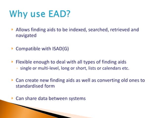 Allows finding aids to be indexed, searched, retrieved and navigated Compatible with ISAD(G) Flexible enough to deal with all types of finding aids single or multi-level, long or short, lists or calendars etc. Can create new finding aids as well as converting old ones to standardised form Can share data between systems 