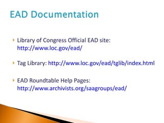 Library of Congress Official EAD site:  http://www.loc.gov/ead/ Tag Library:  http://www.loc.gov/ead/tglib/index.html EAD Roundtable Help Pages:  http://www.archivists.org/saagroups/ead/ 