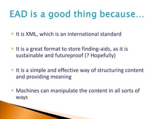 It is XML, which is an international standard It is a great format to store finding-aids, as it is sustainable and futureproof (? Hopefully) It is a simple and effective way of structuring content and providing meaning Machines can manipulate the content in all sorts of ways 