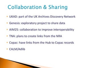 UKAD: part of the UK Archives Discovery Network Genesis: exploratory project to share data AIM25: collaboration to improve interoperability TNA: plans to create links from the NRA Copac: have links from the Hub to Copac records CALM/Adlib 