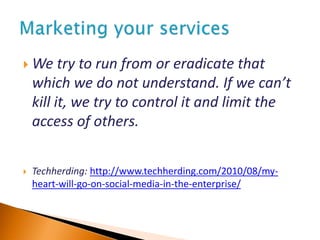  We try to run from or eradicate that
which we do not understand. If we can’t
kill it, we try to control it and limit the
access of others.
 Techherding: http://www.techherding.com/2010/08/my-
heart-will-go-on-social-media-in-the-enterprise/
 