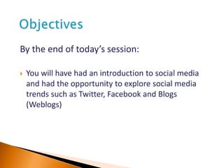By the end of today’s session:
 You will have had an introduction to social media
and had the opportunity to explore social media
trends such as Twitter, Facebook and Blogs
(Weblogs)
 