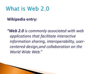 Wikipedia entry:
“Web 2.0 is commonly associated with web
applications that facilitate interactive
information sharing, interoperability, user-
centered design,and collaboration on the
World Wide Web.”
 