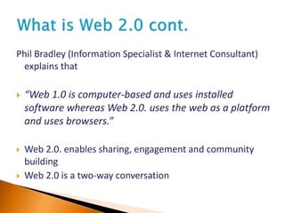 Phil Bradley (Information Specialist & Internet Consultant)
explains that
 “Web 1.0 is computer-based and uses installed
software whereas Web 2.0. uses the web as a platform
and uses browsers.”
 Web 2.0. enables sharing, engagement and community
building
 Web 2.0 is a two-way conversation
 