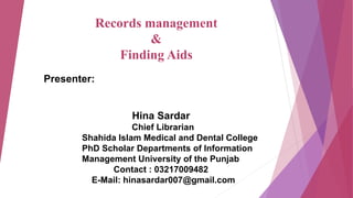 Presenter:
Hina Sardar
Chief Librarian
Shahida Islam Medical and Dental College
PhD Scholar Departments of Information
Management University of the Punjab
Contact : 03217009482
E-Mail: hinasardar007@gmail.com
Records management
&
Finding Aids
 