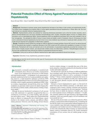 Original Article

Potential Protective Effect of Honey Against Paracetamol-induced
Hepatotoxicity
                        1
                         , Hala F ZakiPHD1, Mona M Seif El-Nasr PhD1, Azza M Agha PhD1


   Abstract
   Background:

 used silymarin as a standard reference hepatoprotective drug.
  Methods:




   Results:




   Conclusion:

   Keywords:

 Cite this article as: Galal RM, Zaki HF, Seif El-Nasr MM, Agha AM. Potential protective effect of honey against paracetamol-induced hepatotoxicity. Arch Iran
 Med. 2012; 15(11): 674 –680.



 Introduction                                                                    involves oxidative damage, it is possible that some of the thera-
                                                                                 peutic properties of products produced by the honeybee are based
       aracetamol, a commonly used analgesic, is considered safe                 on their antioxidant capacities.9
 P     at therapeutic doses. However, an overdose of paracetamol
       causes severe hepatotoxicity and necrosis in both humans
                                                                                   Over the past few years the use of honey in different pathologies
                                                                                 has re-emerged, mainly due to clinical observations of its hepato-
and experimental animals.1,2 At therapeutic levels, paracetamol is               and gastro-protective effects as well as acceleration of wound
primarily metabolized in the liver by glucuronidation and sulpha-                healing.10,11 Honey contains important components that can act as
tion; however, a small proportion undergoes cytochrome P450                                                                                        -
(CYP450)-mediated bioactivation to N-acetyl-p-benzoquinoimine
(NAPQI), which is rapidly quenched by glutathione (GSH).3 After                  compounds.12–14
an overdose of paracetamol, elevated levels of the toxic NAPQI                                                                                         -
metabolite are generated, which extensively deplete hepatocellu-                 tained from the plant Silybum marianum or milk thistle and is
lar GSH and covalently modify cellular proteins resulting in hepa-               composed of three isomers: silybinin, silydianin and silychristin,
tocyte death.4,5                                                                 of which silybinin is quantitatively the most important.15 Silybinin
  Although the precise biochemical mechanism of cell necrosis                    has been shown to inhibit the function of Kupffer cells, which
                                                                                                                                          16,17
is not fully understood, it is generally recognized that there is a                                                                             In addi-
simultaneous involvement of covalent binding, lipid peroxida-                    tion, silymarin stabilizes the lipid structures in the hepatocellular
tion and oxidative stress.6, 7 Many authors have demonstrated that               membrane, which may generally apply to all cell membranes and
honey is effective in reducing the risk of heart disease, cancer,                even outside the liver.17
                                                                  -                The aim of the present study is to evaluate the protective effects
matory processes.8 However, since the etiology of most diseases                  of honey in paracetamol-induced hepatotoxicity. Considering the
                                                                                 fact that the initial event in paracetamol-induced hepatotoxicity is
                        1
                         Department of Pharmacology and Toxicology, Cairo        a toxic-metabolic injury that leads to hepatocyte death by necrosis
University, Cairo, Egypt.
                                      Reem M Galal MD, Department of Phar-       we have also estimated the effects of honey on serum levels and
macology and Toxicology, Cairo University, Cairo, Egypt. Address: 5 Hamouda
Mahmoud, Nasr city, Cairo, Egypt. Tel: (+202)01226007408,
Fax (+202)22748579, E-mail Remogalal@yahoo.com.                                  examination of liver sections from all studied groups was per-
Accepted for publication: 2 May 2012                                             formed.


674 Archives of Iranian Medicine, Volume 15, Number 11, November 2012
 