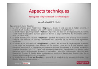Aspects techniques
                       Principales composantes et caractéristiques


                                  Le coffre fort CFE (Suite)

Opérations et droits d’accès :
  Le droit d’accès pour l’opération «Déposer». Quand il est accordé à l’objet origine, il
  permet à cet objet de déposer une archive dans un dossier du coffre-fort ;
  Le droit d’accès pour l’opération «Retirer». Quand il est accordé à l’objet origine, il permet
  à cet objet de récupérer sur son poste de travail la copie conforme du document archivé
  dans un coffre-fort ;
  Le droit d’accès pour l’action «Déplacer». permet de déplacer une archive ou un dossier.
  Lorsque l’on déplace un dossier, l’ensemble des archives de ce dossier sont également
  déplacées.
  Le droit d’accès pour l’action «Supprimer». Quand il est accordé à l’objet origine, il permet
  à cet objet de supprimer une archive ou un dossier. Dans le cas d’une archive, cette
  opération supprime à la fois l’enregistrement de la base de données et le fichier associé du
  système de fichiers du CFEC. Cette opération est irréversible. Dans le cas d’un dossier, cette
  opération supprime le dossier à condition que celui-ci soit vide. Si le dossier n’est pas vide
  l’opération échoue. Il faudra alors préalablement supprimer l’ensemble des archives de ce
  dossier. Cette opération est irréversible ;
  Le droit d’accès « Créer un Dossier ». permet à cet objet de créer un nouvel objet de type
  dossier dans un dossier donné ;
                                       Archiveslegalsolutions.com
      Powered by                 Ne peut être reproduit sans autorisation.
 
