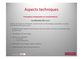 Aspects techniques
                   Principales composantes et caractéristiques

                               Le coffre fort CFE (Suite)

Gestion de la preuve d’intégrité, d’authenticité et d’horodatage opposable en justice.
Constitution de la preuve par :

   Scellement par signature électronique des documents ou de leurs empreintes dans
   le Coffre-fort

   Horodatage de l’archivage

   Service de Traçabilité
        Le journal
        Le suivi des accès

   Notification d’archivage à valeur probante

   L’administration des moyens de preuve



                                      Archiveslegalsolutions.com
   Powered by                   Ne peut être reproduit sans autorisation.
 