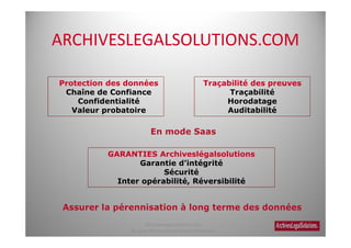 ARCHIVESLEGALSOLUTIONS.COM

Protection des données                             Traçabilité des preuves
 Chaîne de Confiance                                     Traçabilité
    Confidentialité                                     Horodatage
   Valeur probatoire                                    Auditabilité




          GARANTIES Archiveslégalsolutions
                 Garantie d’intégrité
                       Sécurité
            Inter opérabilité, Réversibilité




                      Archiveslegalsolutions.com
                Ne peut être reproduit sans autorisation.
 