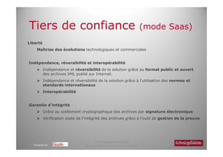 Tiers de confiance                                                           (mode Saas)
Liberté
    Maîtrise des évolutions technologiques et commerciales


Indépendance, réversibilité et interopérabilité
          Indépendance et réversibilité de la solution grâce au format public et ouvert
          des archives XML publié sur Internet.
          Indépendance et réversibilité de la solution grâce à l’utilisation des normes et
          standards internationaux
          Interopérabilité


Garantie d’intégrité
          Grâce au scellement cryptographique des archives par signature électronique
          Vérification aisée de l’intégrité des archives grâce à l’outil de gestion de la preuve




                                       Archiveslegalsolutions.com
  Powered by                     Ne peut être reproduit sans autorisation.
 