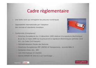 Cadre règlementaire
•   Une boîte noire qui enregistre les preuves numériques




                                                                              Boîte noire
•    Opposabilité internationale par l’adoption
     des normes et standards mondiaux


•    Conformité (Compliance)
          Directive Européenne du 13 décembre 1999 relative à la signature électronique
          & Loi du 13 mars 2000 sur la preuve et la signature électroniques (articles 1316
          et s. du Code Civil français)
          Dématérialisation fiscale des factures
          Directives Européennes MIF (MiFID) & Transparence, accords Bâle II
          Sarbanes-Oxley Act, SEC
          Lois Informatique et Libertés
          Norme AFNOR NF Z42-013 sur l’archivage …


                                        Archiveslegalsolutions.com
    Powered by                    Ne peut être reproduit sans autorisation.
 