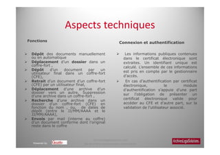 Aspects techniques
Fonctions                                              Connexion et authentification

 Dépôt des documents manuellement                          Les informations publiques contenues
 ou en automatique                                        dans le certificat électronique sont
 Déplacement d’un dossier dans un                         extraites. Un identifiant unique est
 coffre-fort ,                                            calculé. L’ensemble de ces informations
 Dépôt      d’un   document      par un                   est pris en compte par le gestionnaire
 utilisateur final dans un coffre-fort
 (CFE),                                                   d’accès.
 Retrait d’un document d’un coffre-fort                    En cas d’authentification par certificat
 (CFE) par un utilisateur final,                          électronique,            le        module
 Déplacement d’une archive d’un                           d’authentification s’appuie d’une part
 dossier vers un autre, Suppression                       sur l’obligation de présenter un
 d’une archive dans un coffre-fort ,
 Recherche d’une archive dans un                          certificat électronique valide pour
 dossier d’un coffre-fort (CFE) en                        accéder au CFE et d’autre part, sur la
 fonction du nom , ou, de dates de                        validation de l’utilisateur associé.
 dépôt (entre le JJ/MM/AAAA et le
 JJ/MM/AAAA),
 Envois par mail (interne au coffre)
 d’un document conforme dont l’original
 reste dans le coffre


                                  Archiveslegalsolutions.com
  Powered by                Ne peut être reproduit sans autorisation.
 