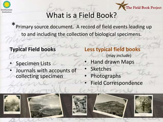 What is a Field Book?
*Primary source document. A record of field events leading up
    to and including the collection of biological specimens.

Typical Field books              Less typical field books
                                           (may include)
• Specimen Lists                 •   Hand drawn Maps
• Journals with accounts of      •   Sketches
  collecting specimen            •   Photographs
                                 •   Field Correspondence
 