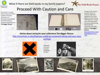 What if there are field books in my family papers?

Illustration in a moldy
                          Proceed With Caution and Care                                       A book of 19th century
                                                                                              scientific reports of
book, by Shannon Ramos,
                                                                                              national exploration
Creative Commons:
                                                                                              expeditions from SIA’s
Attribution 2.0.
                                                                                              Reference Room library,
Retrieved from October                                                                        suffering from a cracked
28, 2010 article by                                                                           spine and brittle paper,
Catherine Shteynberg on                                                                       Courtesy of Michal Long.
The Bigger Picture.                                                                           Retrieved from
                                                                                              September 30, 2010
                                                                                              article on The Bigger
                                                                                              Picture:
                                                                                              http://siarchives.si.edu/
                          Advise about caring for your collections The Bigger Picture :       blog/taking-care-our-
                                                                                              own
                  http://siarchives.si.edu/blog/you-asked-we-answered-taking-care-your-own-
                                                    archives

                                                  Wikimedia
                                                  Commons,
                                                  retrieved
                                                  September
                                                  13, 2011
 